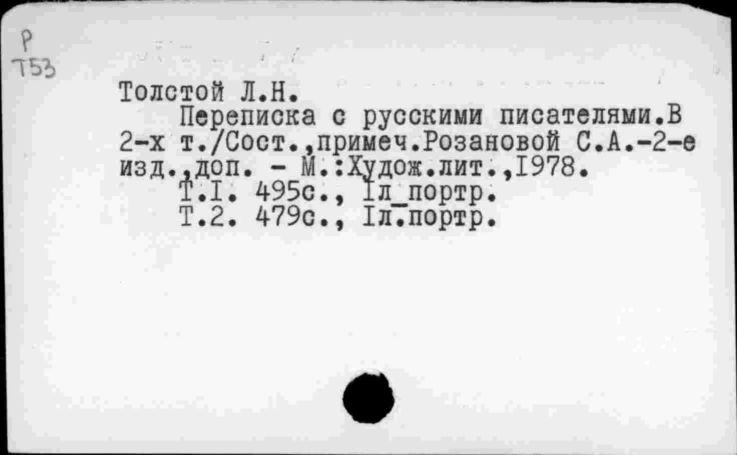 ﻿Толстой Л.Н.
Переписка с русскими писателями.В 2-х т./Сост.,примеч.Розановой С.А.-2-е изд.,доп. - М.:Худож.лит.,1978.
Т.1. 495с., 1л портр.
Т.2. 479с., 1л.портр.